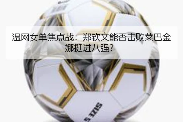 温网女单焦点战：郑钦文能否击败莱巴金娜挺进八强？